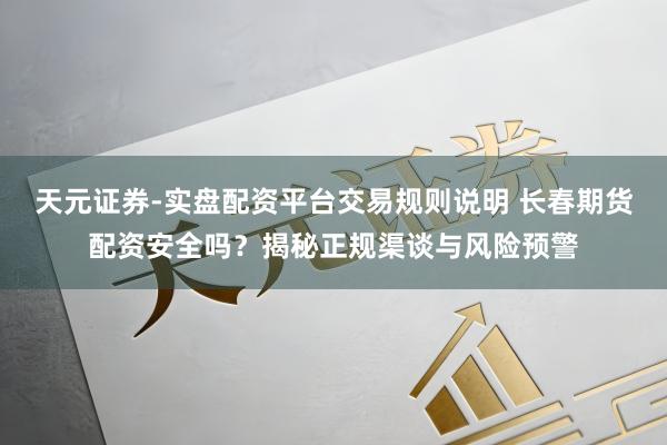 天元证券-实盘配资平台交易规则说明 长春期货配资安全吗？揭秘正规渠谈与风险预警