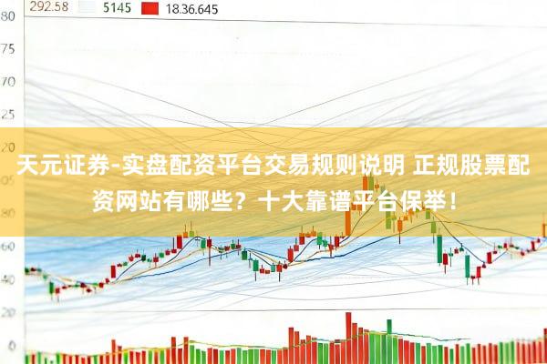 天元证券-实盘配资平台交易规则说明 正规股票配资网站有哪些？十大靠谱平台保举！