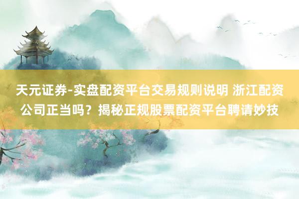 天元证券-实盘配资平台交易规则说明 浙江配资公司正当吗？揭秘正规股票配资平台聘请妙技