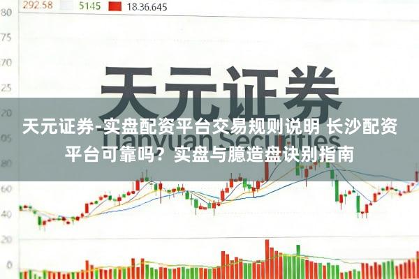 天元证券-实盘配资平台交易规则说明 长沙配资平台可靠吗？实盘与臆造盘诀别指南