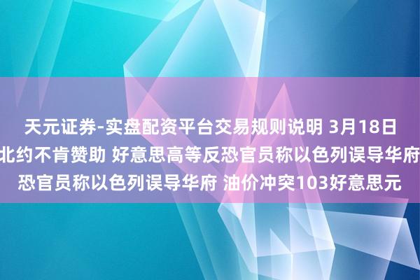 天元证券-实盘配资平台交易规则说明 3月18日外盘头条：特朗普品评北约不肯赞助 好意思高等反恐官员称以色列误导华府 油价冲突103好意思元
