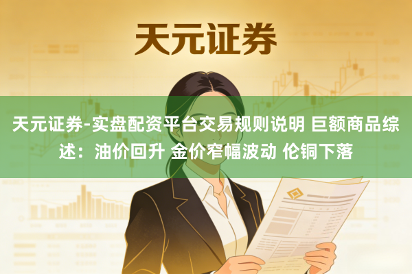 天元证券-实盘配资平台交易规则说明 巨额商品综述：油价回升 金价窄幅波动 伦铜下落