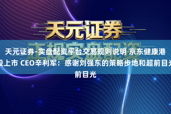 天元证券-实盘配资平台交易规则说明 京东健康港股上市 CEO辛利军：感谢刘强东的策略步地和超前目光