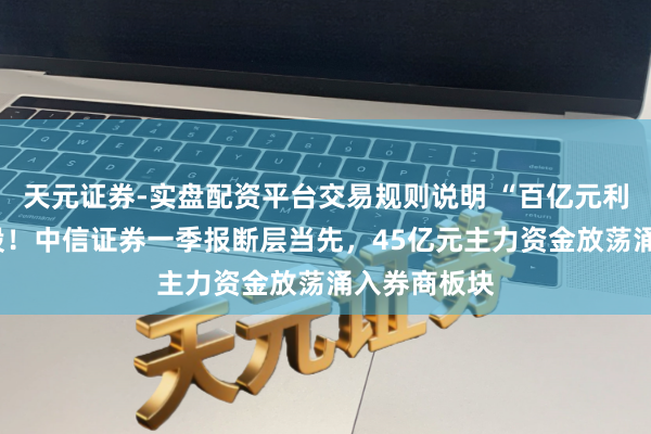 天元证券-实盘配资平台交易规则说明 “百亿元利润”引爆A股!中信证券一季报断层当先,45亿元主力资金放荡涌入券商板块