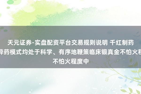 天元证券-实盘配资平台交易规则说明 千红制药：立异药模式均处于科学、有序地鞭策临床锻真金不怕火程度中