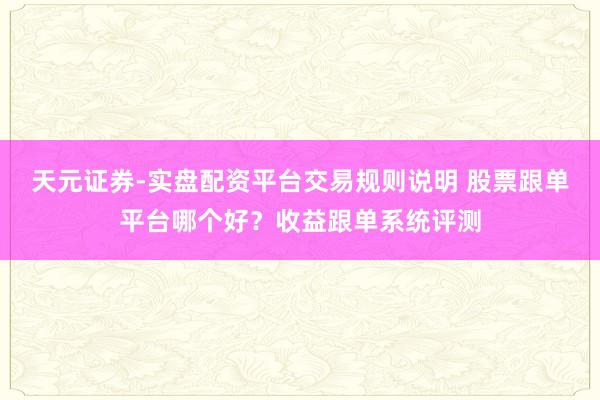 天元证券-实盘配资平台交易规则说明 股票跟单平台哪个好？收益跟单系统评测