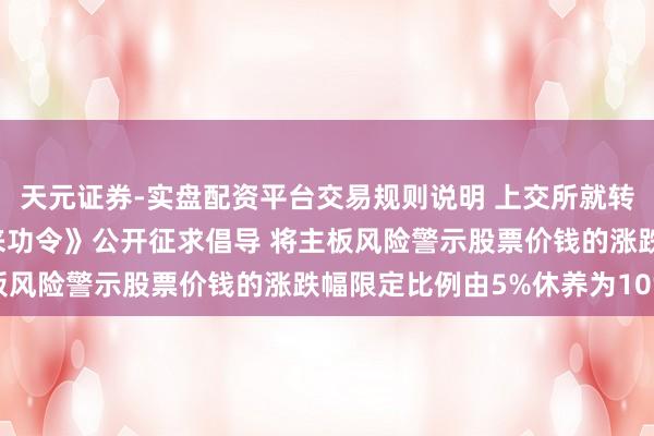 天元证券-实盘配资平台交易规则说明 上交所就转换《上海证券往来所往来功令》公开征求倡导 将主板风险警示股票价钱的涨跌幅限定比例由5%休养为10%