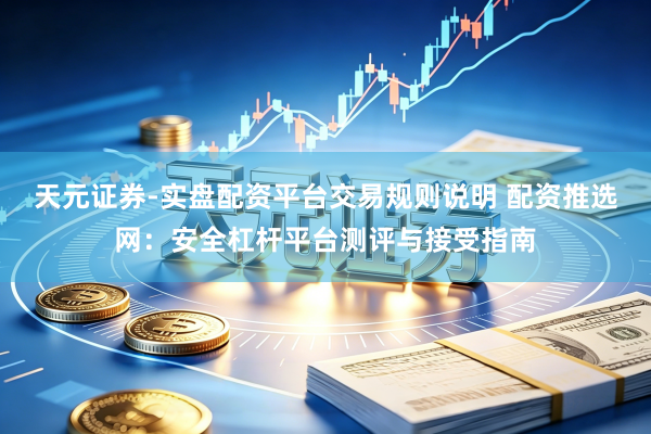 天元证券-实盘配资平台交易规则说明 配资推选网：安全杠杆平台测评与接受指南