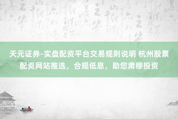 天元证券-实盘配资平台交易规则说明 杭州股票配资网站推选,合规低息,助您肃穆投资