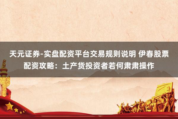 天元证券-实盘配资平台交易规则说明 伊春股票配资攻略：土产货投资者若何肃肃操作