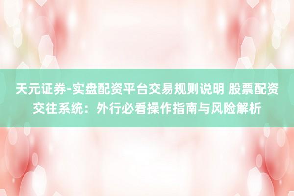 天元证券-实盘配资平台交易规则说明 股票配资交往系统：外行必看操作指南与风险解析