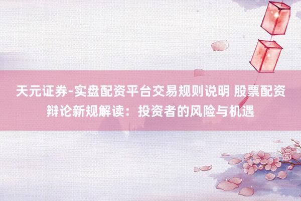 天元证券-实盘配资平台交易规则说明 股票配资辩论新规解读:投资者的风险与机遇