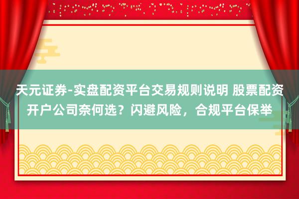 天元证券-实盘配资平台交易规则说明 股票配资开户公司奈何选？闪避风险，合规平台保举