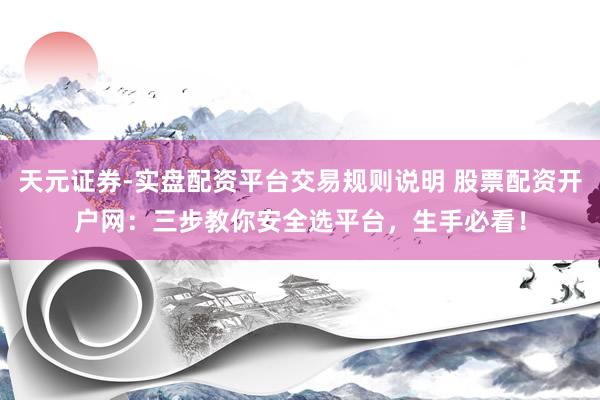 天元证券-实盘配资平台交易规则说明 股票配资开户网：三步教你安全选平台，生手必看！