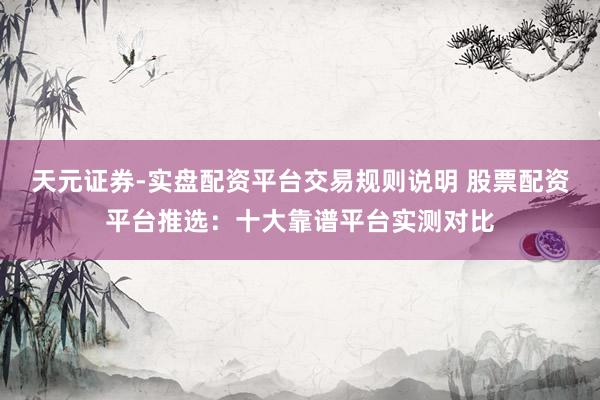 天元证券-实盘配资平台交易规则说明 股票配资平台推选：十大靠谱平台实测对比