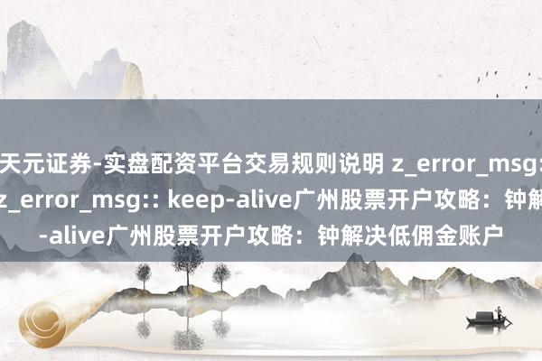 天元证券-实盘配资平台交易规则说明 z_error_msg:: keep-alivez_error_msg:: keep-alive广州股票开户攻略：钟解决低佣金账户