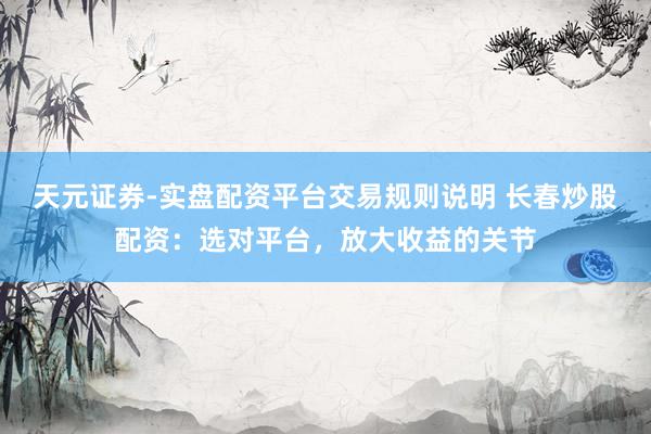 天元证券-实盘配资平台交易规则说明 长春炒股配资:选对平台,放大收益的关节