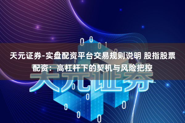 天元证券-实盘配资平台交易规则说明 股指股票配资：高杠杆下的契机与风险把控