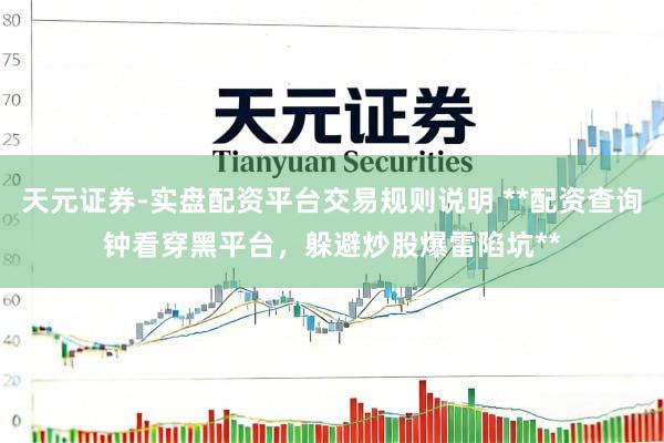 天元证券-实盘配资平台交易规则说明 **配资查询钟看穿黑平台，躲避炒股爆雷陷坑**