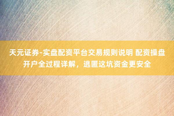 天元证券-实盘配资平台交易规则说明 配资操盘开户全过程详解，逃匿这坑资金更安全