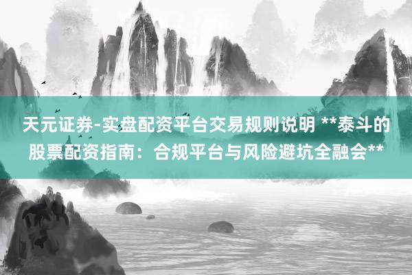 天元证券-实盘配资平台交易规则说明 **泰斗的股票配资指南：合规平台与风险避坑全融会**