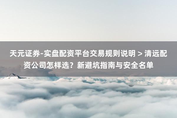 天元证券-实盘配资平台交易规则说明 > 清远配资公司怎样选？新避坑指南与安全名单