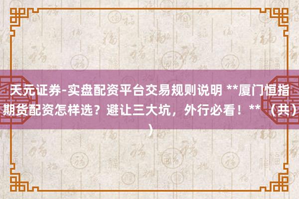 天元证券-实盘配资平台交易规则说明 **厦门恒指期货配资怎样选？避让三大坑，外行必看！** （共）