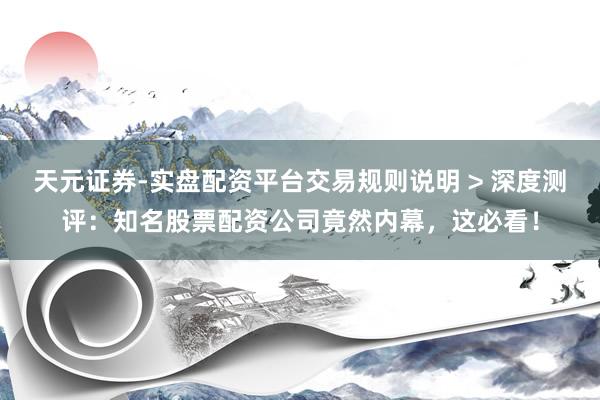 天元证券-实盘配资平台交易规则说明 > 深度测评：知名股票配资公司竟然内幕，这必看！