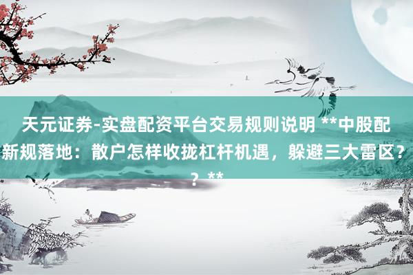 天元证券-实盘配资平台交易规则说明 **中股配资新规落地：散户怎样收拢杠杆机遇，躲避三大雷区？**