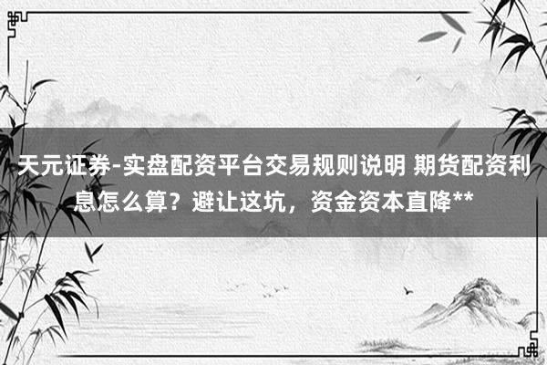 天元证券-实盘配资平台交易规则说明 期货配资利息怎么算？避让这坑，资金资本直降**