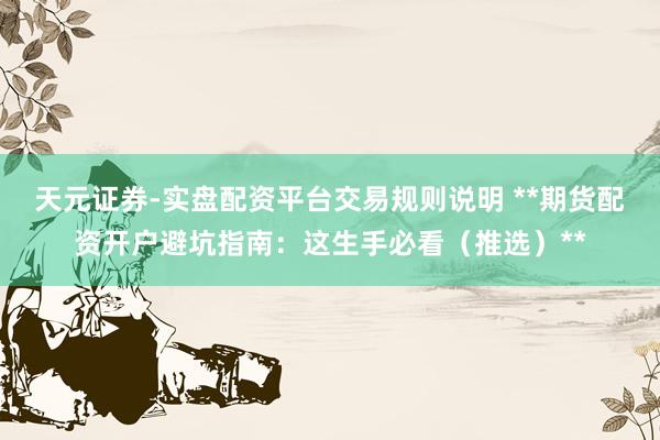 天元证券-实盘配资平台交易规则说明 **期货配资开户避坑指南：这生手必看（推选）**