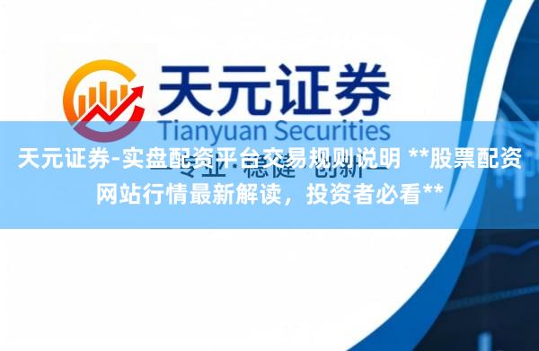 天元证券-实盘配资平台交易规则说明 **股票配资网站行情最新解读，投资者必看**