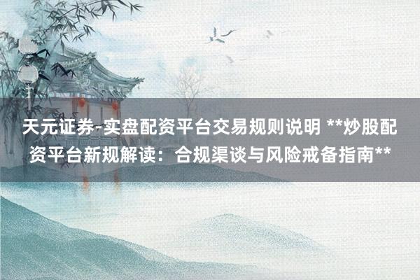天元证券-实盘配资平台交易规则说明 **炒股配资平台新规解读：合规渠谈与风险戒备指南**