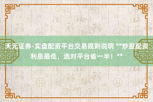 天元证券-实盘配资平台交易规则说明 **炒股配资利息最低，选对平台省一半！**