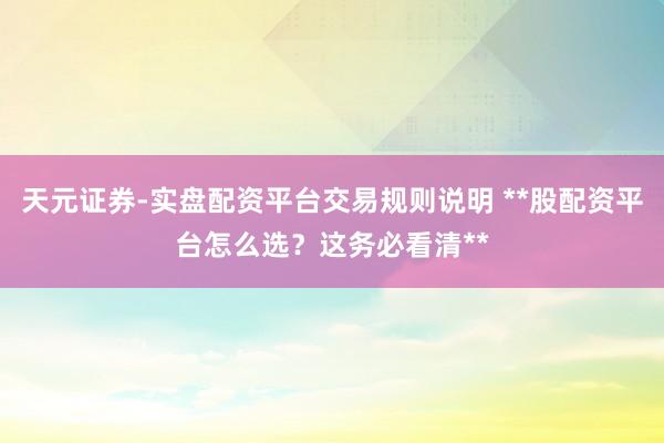 天元证券-实盘配资平台交易规则说明 **股配资平台怎么选？这务必看清**