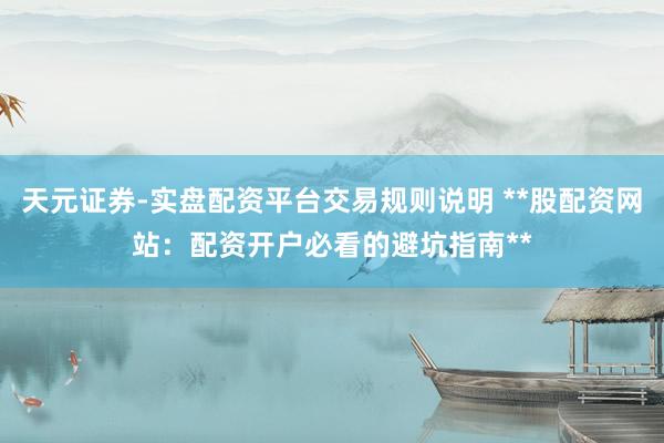 天元证券-实盘配资平台交易规则说明 **股配资网站：配资开户必看的避坑指南**